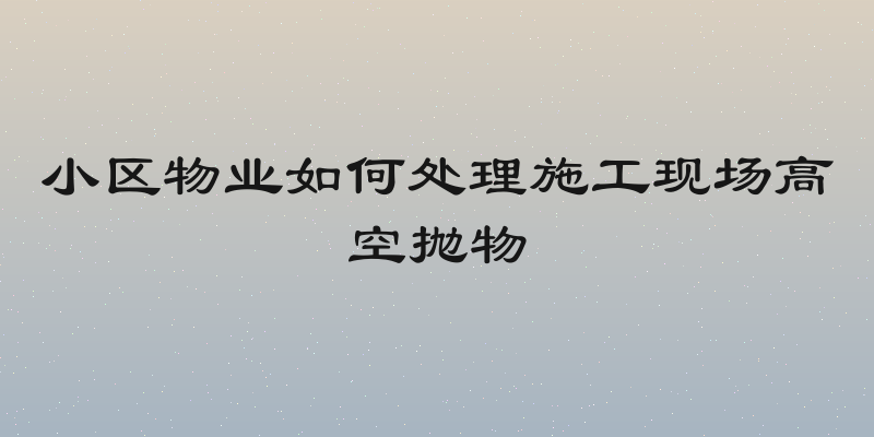 小区物业如何处理施工现场高空抛物