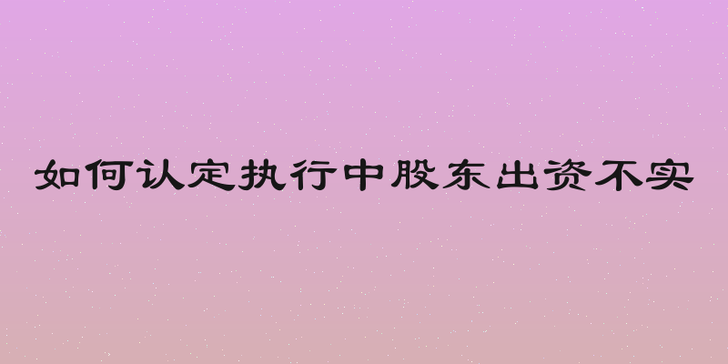 如何认定执行中股东出资不实