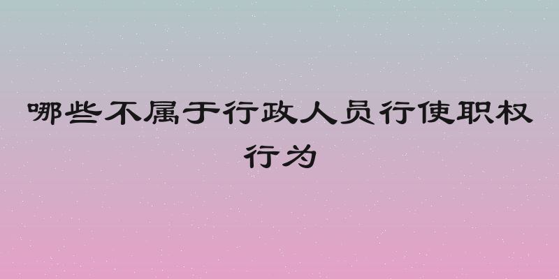 哪些不属于行政人员行使职权行为