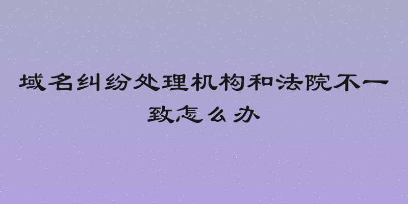 域名纠纷处理机构和法院不一致怎么办