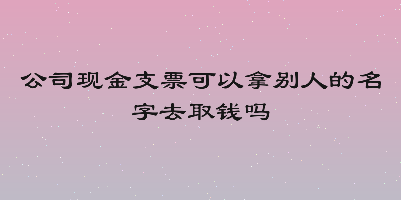 公司现金支票可以拿别人的名字去取钱吗