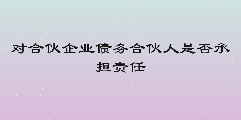 对合伙企业债务合伙人是否承担责任