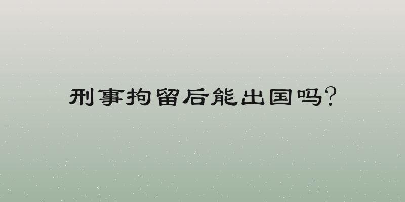 刑事拘留后能出国吗?