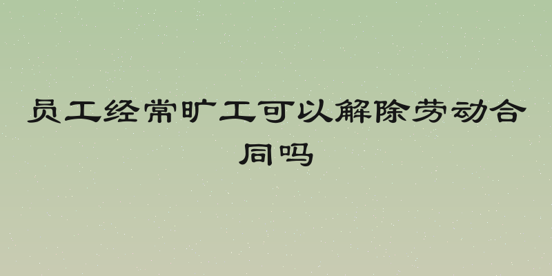 员工经常旷工可以解除劳动合同吗