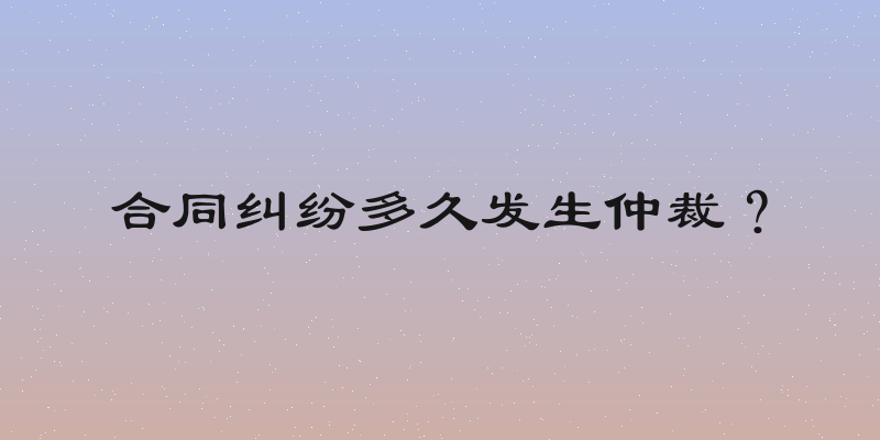 合同纠纷多久发生仲裁？