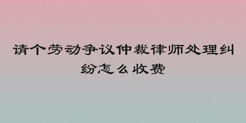 请个劳动争议仲裁律师处理纠纷怎么收费