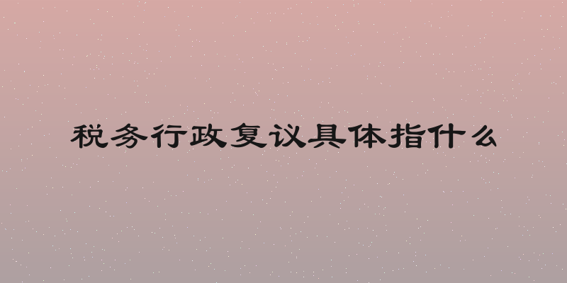 税务行政复议具体指什么