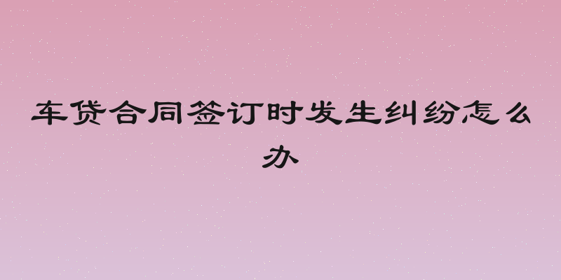 车贷合同签订时发生纠纷怎么办