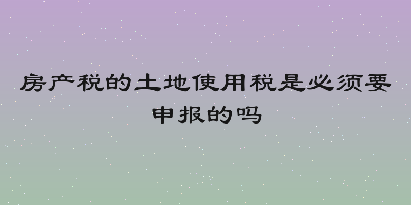房产税的土地使用税是必须要申报的吗