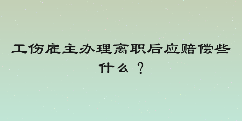 工伤雇主办理离职后应赔偿些什么？