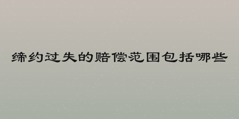 缔约过失的赔偿范围包括哪些