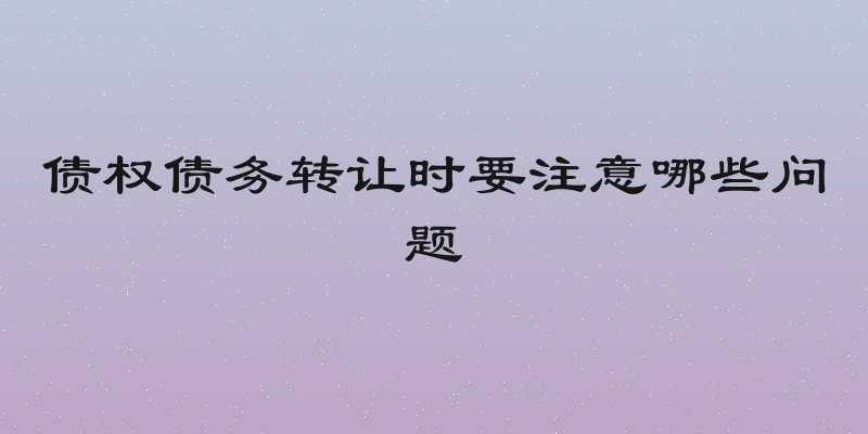 债权债务转让时要注意哪些问题