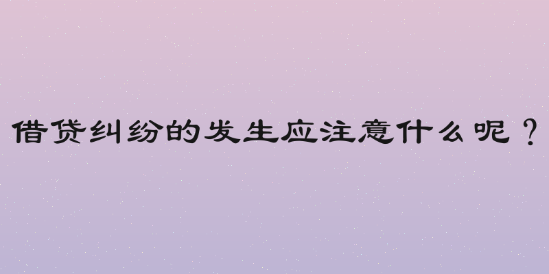 借贷纠纷的发生应注意什么呢？