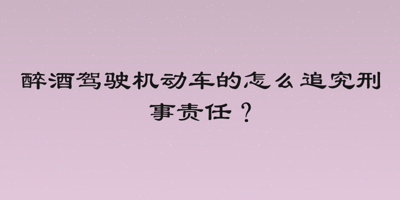 醉酒驾驶机动车的怎么追究刑事责任？