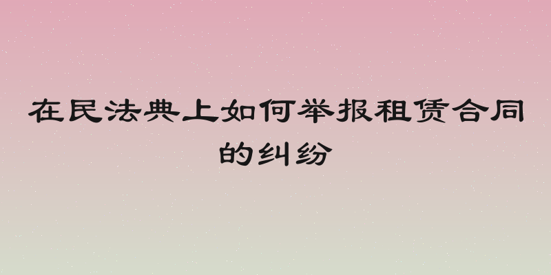 在民法典上如何举报租赁合同的纠纷
