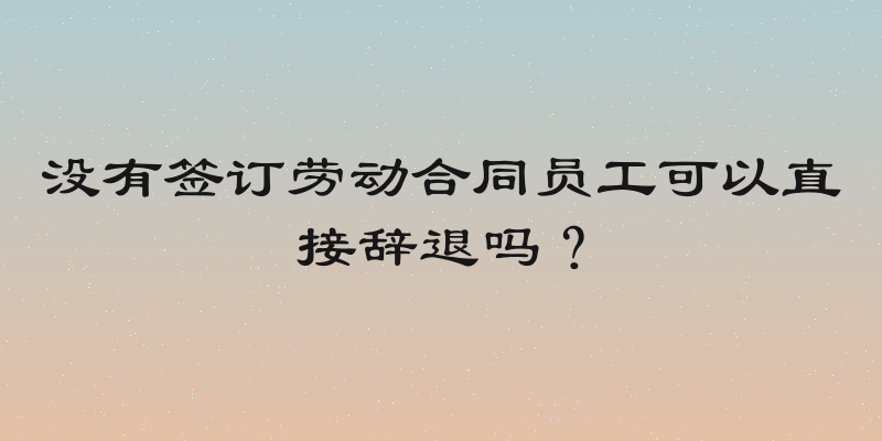 没有签订劳动合同员工可以直接辞退吗？
