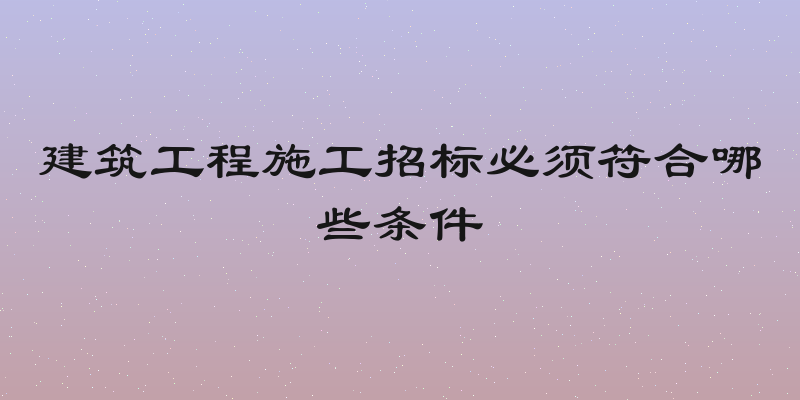 建筑工程施工招标必须符合哪些条件