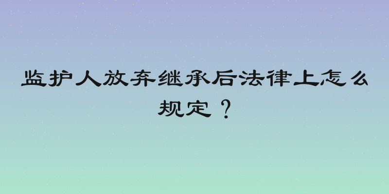 监护人放弃继承后法律上怎么规定？