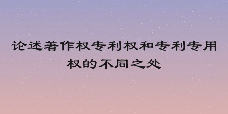 论述著作权专利权和专利专用权的不同之处