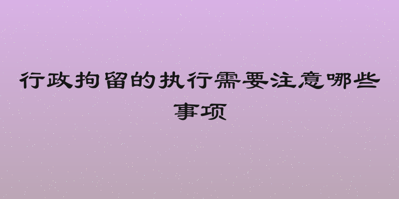 行政拘留的执行需要注意哪些事项