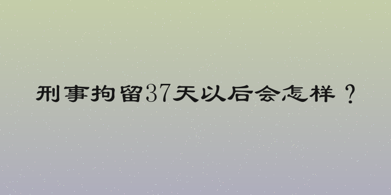 刑事拘留37天以后会怎样？