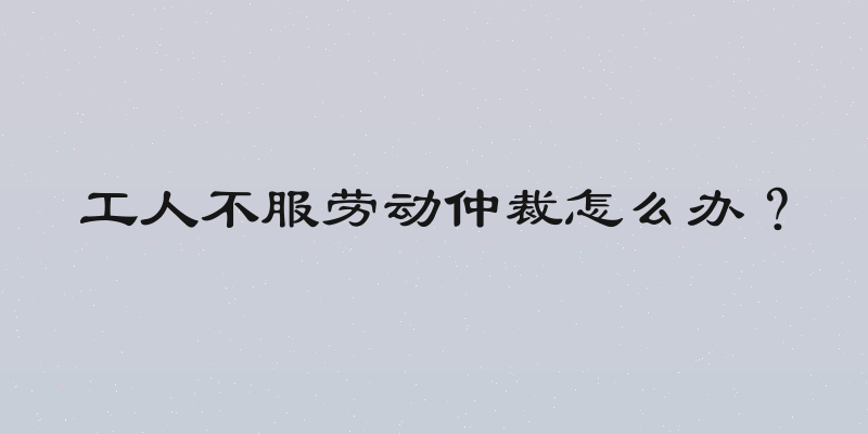 工人不服劳动仲裁怎么办？