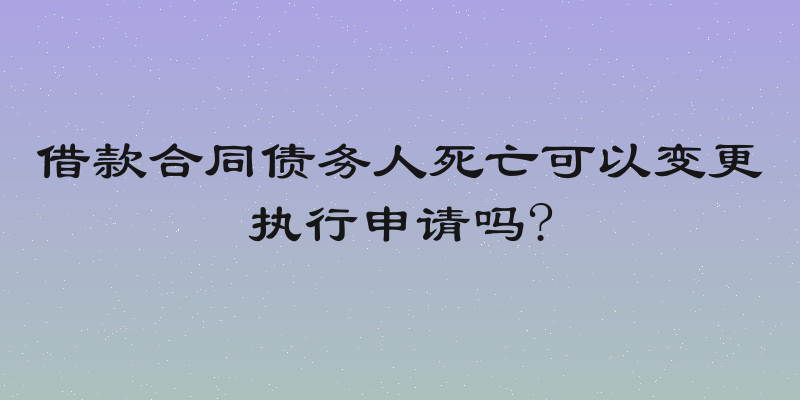借款合同债务人死亡可以变更执行申请吗?