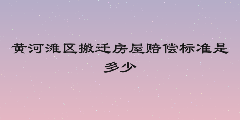 黄河滩区搬迁房屋赔偿标准是多少