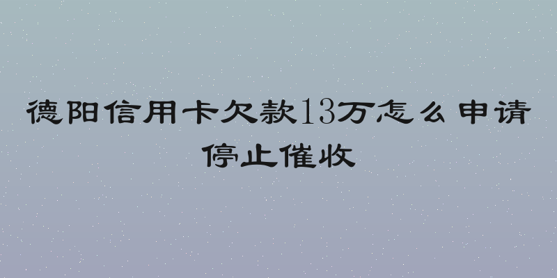 德阳信用卡欠款13万怎么申请停止催收