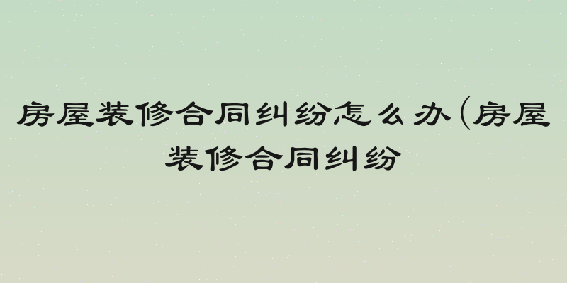 房屋装修合同纠纷怎么办(房屋装修合同纠纷