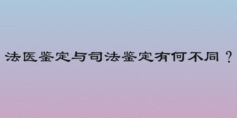 法医鉴定与司法鉴定有何不同？
