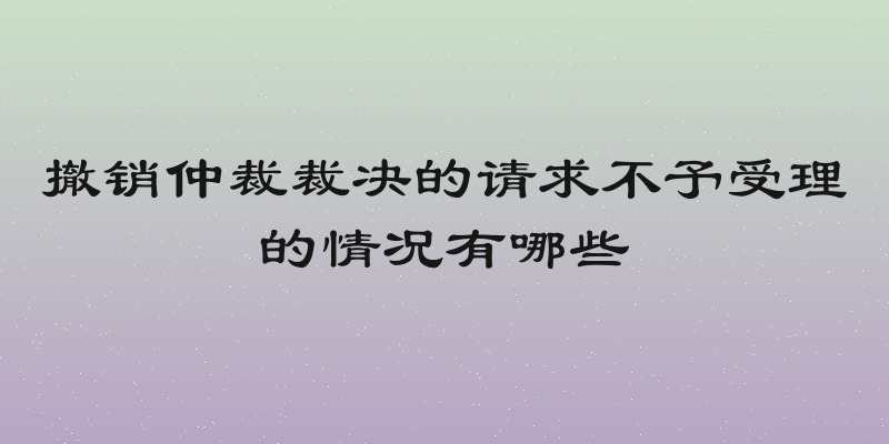 撤销仲裁裁决的请求不予受理的情况有哪些