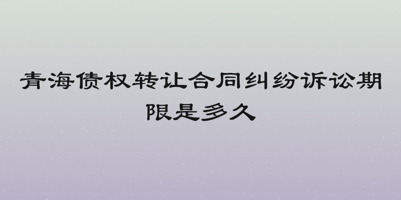 青海债权转让合同纠纷诉讼期限是多久