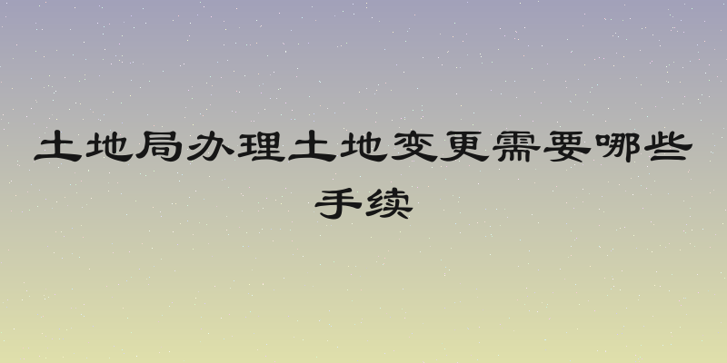 土地局办理土地变更需要哪些手续