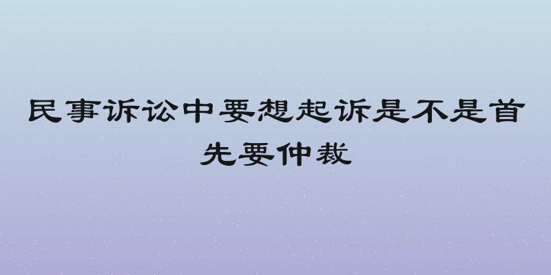 民事诉讼中要想起诉是不是首先要仲裁
