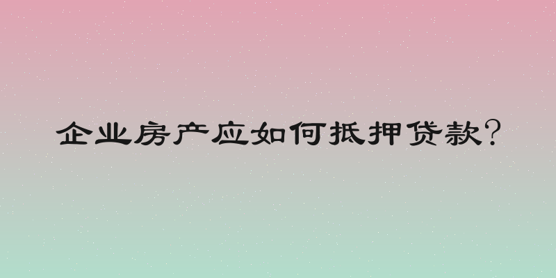 企业房产应如何抵押贷款?