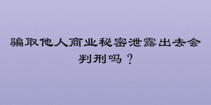 骗取他人商业秘密泄露出去会判刑吗？