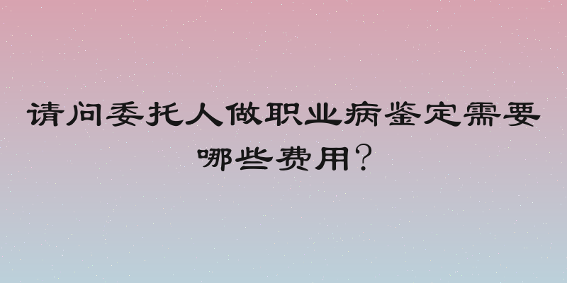 请问委托人做职业病鉴定需要哪些费用?