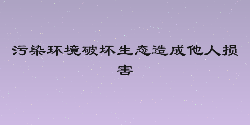 污染环境破坏生态造成他人损害