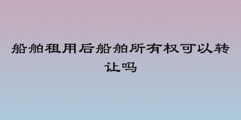 船舶租用后船舶所有权可以转让吗