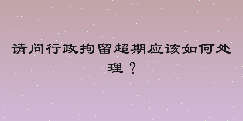 请问行政拘留超期应该如何处理？