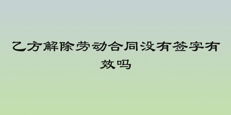 乙方解除劳动合同没有签字有效吗