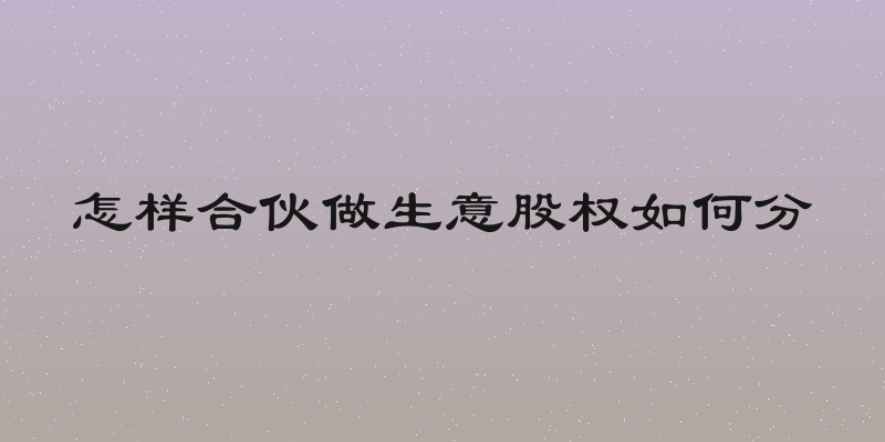 怎样合伙做生意股权如何分