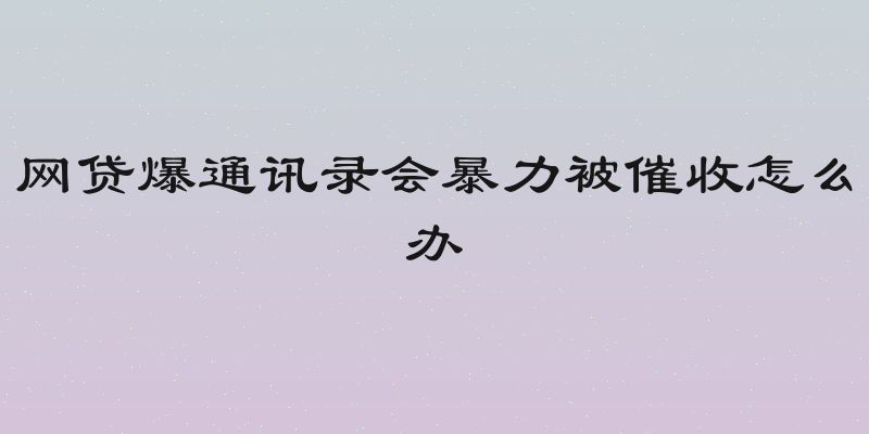 网贷爆通讯录会暴力被催收怎么办