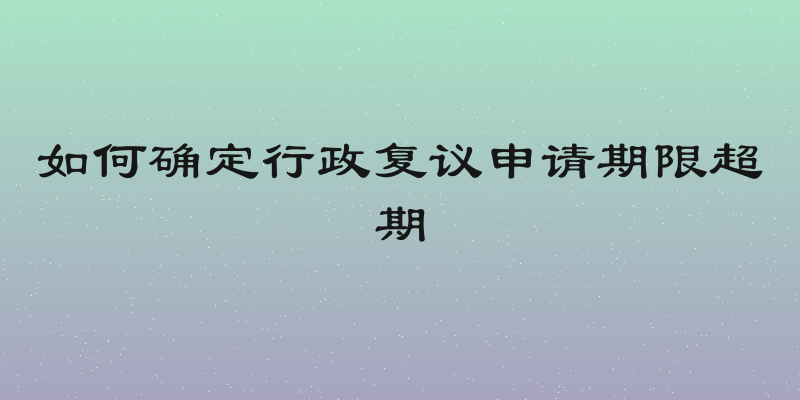 如何确定行政复议申请期限超期