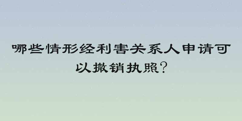 哪些情形经利害关系人申请可以撤销执照?
