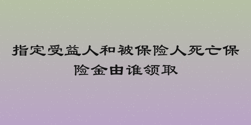指定受益人和被保险人死亡保险金由谁领取