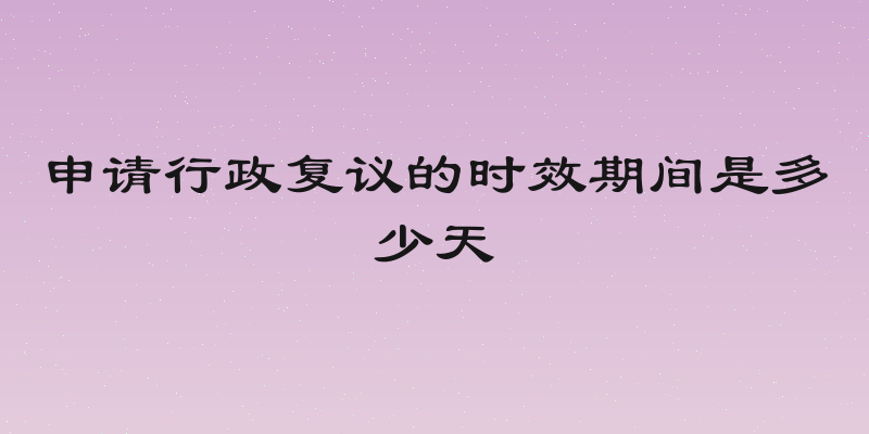 申请行政复议的时效期间是多少天
