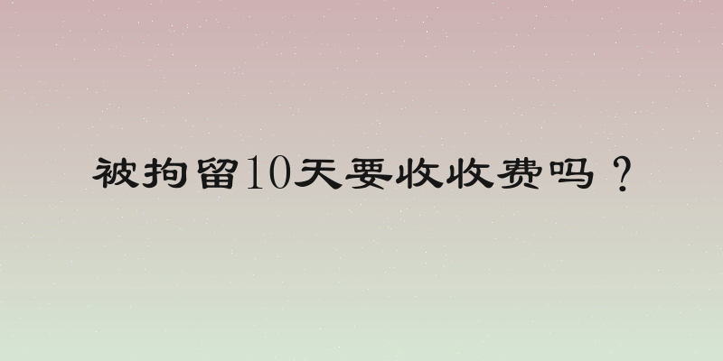被拘留10天要收收费吗？