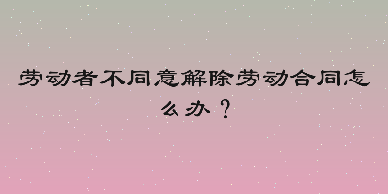 劳动者不同意解除劳动合同怎么办？